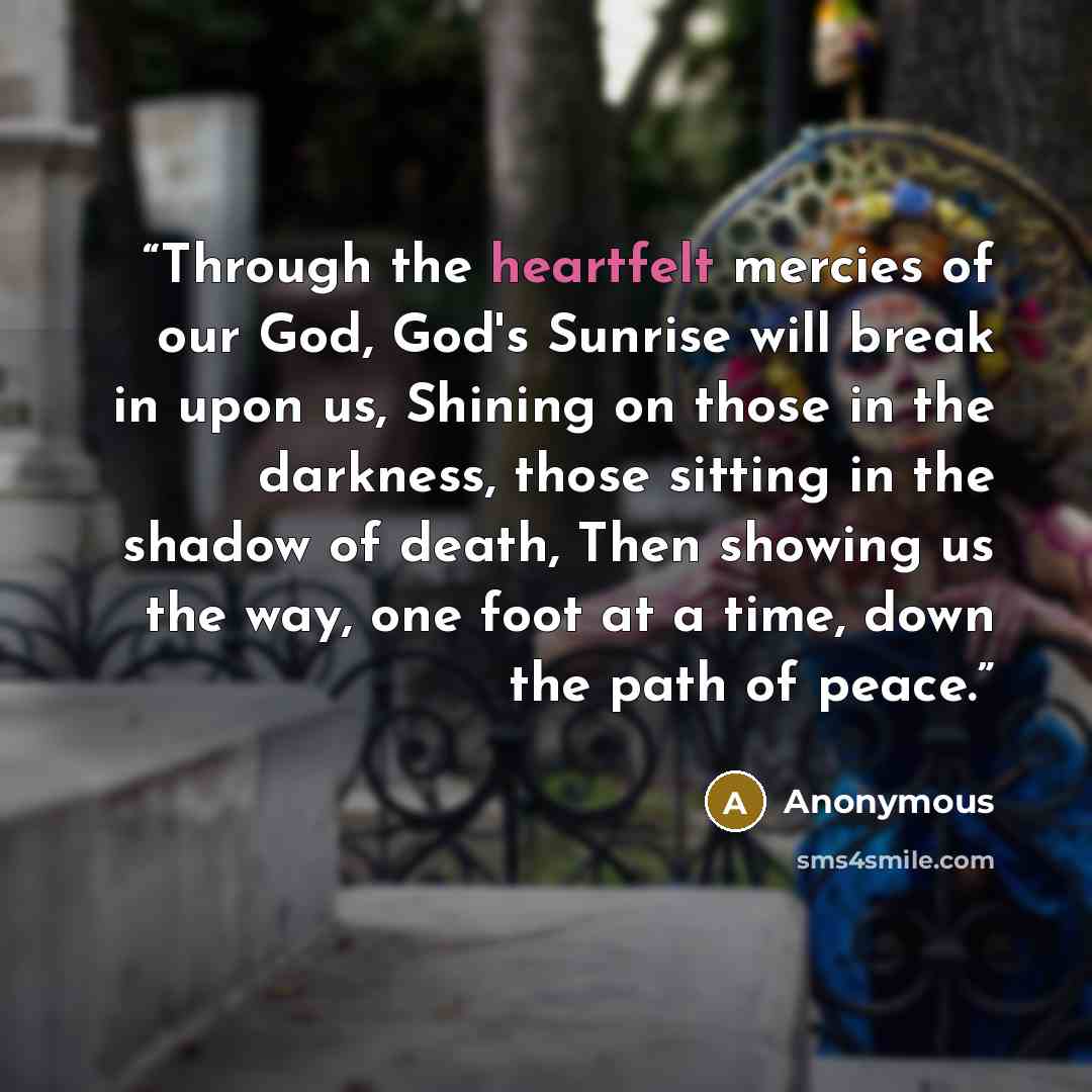“Through the heartfelt mercies of our God, God's Sunrise will break in upon us, Shining on those in the darkness, those sitting in the shadow of death, Then showing us the way, one foot at a time, down the path of peace.” quote by Anonymous
