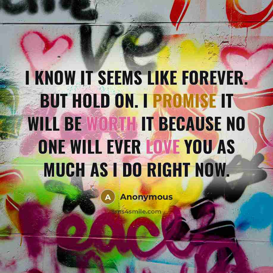 “I know it seems like forever. But hold on. I promise it will be worth it because no one will ever love you as much as I do right now.” quote by Anonymous