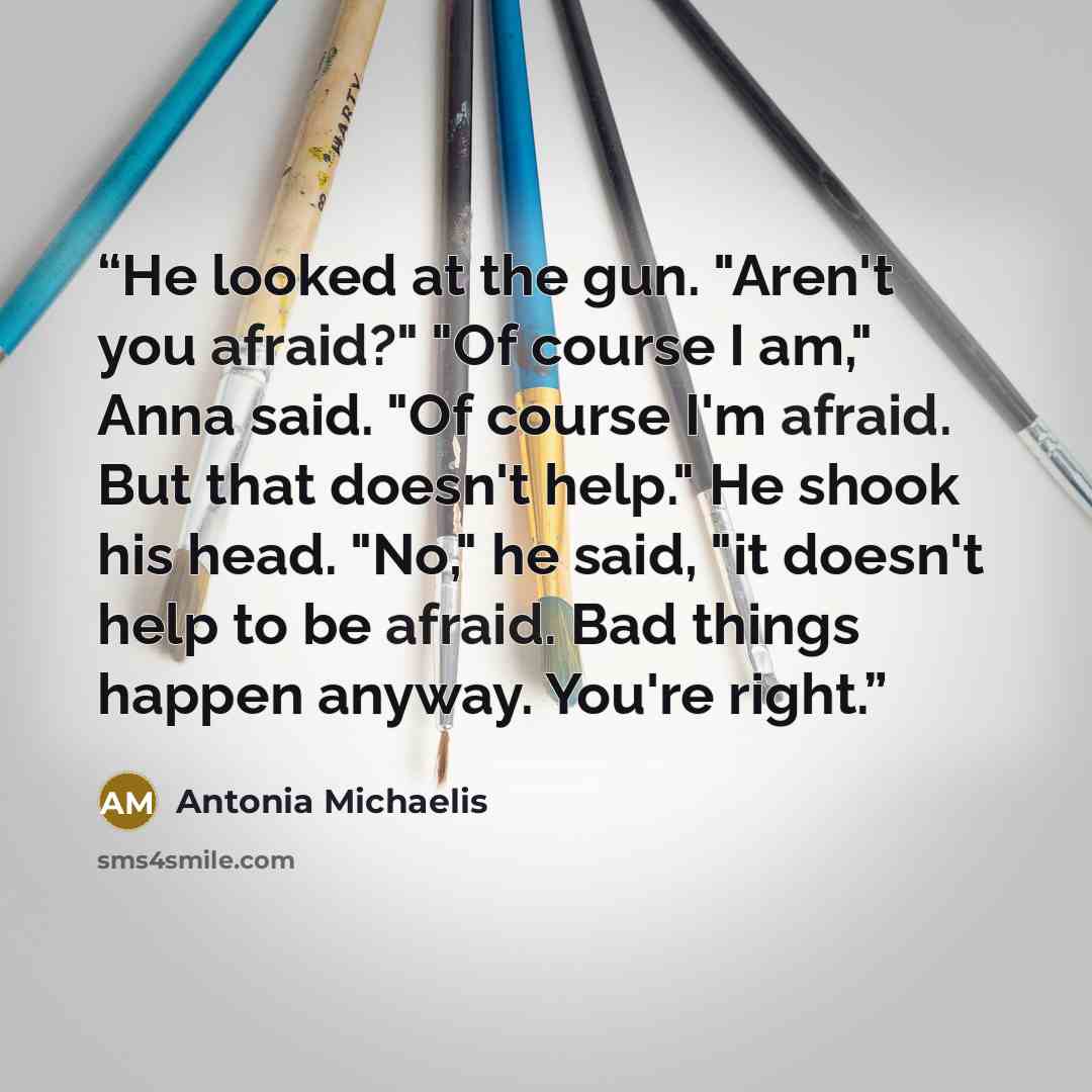 “He looked at the gun. "Aren't you afraid?" "Of course I am," Anna said. "Of course I'm afraid. But that doesn't help." He shook his head. "No," he said, "it doesn't help to be afraid. Bad things happen anyway. You're right.” quote by Antonia Michaelis