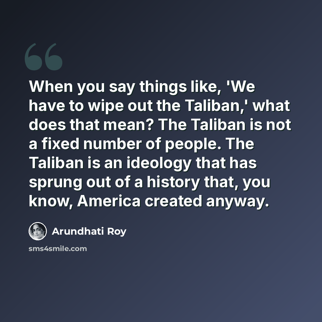 “When you say things like, 'We have to wipe out the Taliban,' what does that mean? The Taliban is not a fixed number of people. The Taliban is an ideology that has sprung out of a history that, you know, America created anyway.” quote by Arundhati Roy