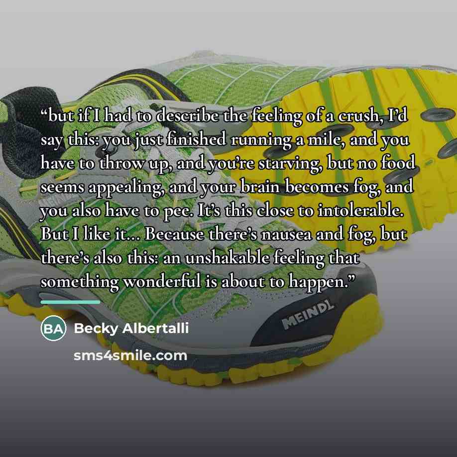 “but if I had to describe the feeling of a crush, I’d say this: you just finished running a mile, and you have to throw up, and you’re starving, but no food seems appealing, and your brain becomes fog, and you also have to pee. It’s this close to intolerable. But I like it... Because there’s nausea…” quote by Becky Albertalli