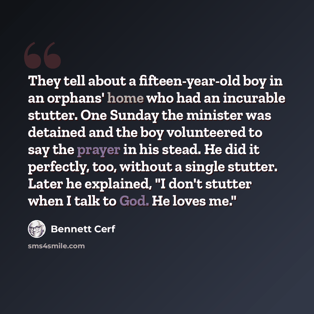 “They tell about a fifteen-year-old boy in an orphans' home who had an incurable stutter. One Sunday the minister was detained and the boy volunteered to say the prayer in his stead. He did it perfectly, too, without a single stutter. Later he explained, "I don't stutter when I talk to God. He…” quote by Bennett Cerf