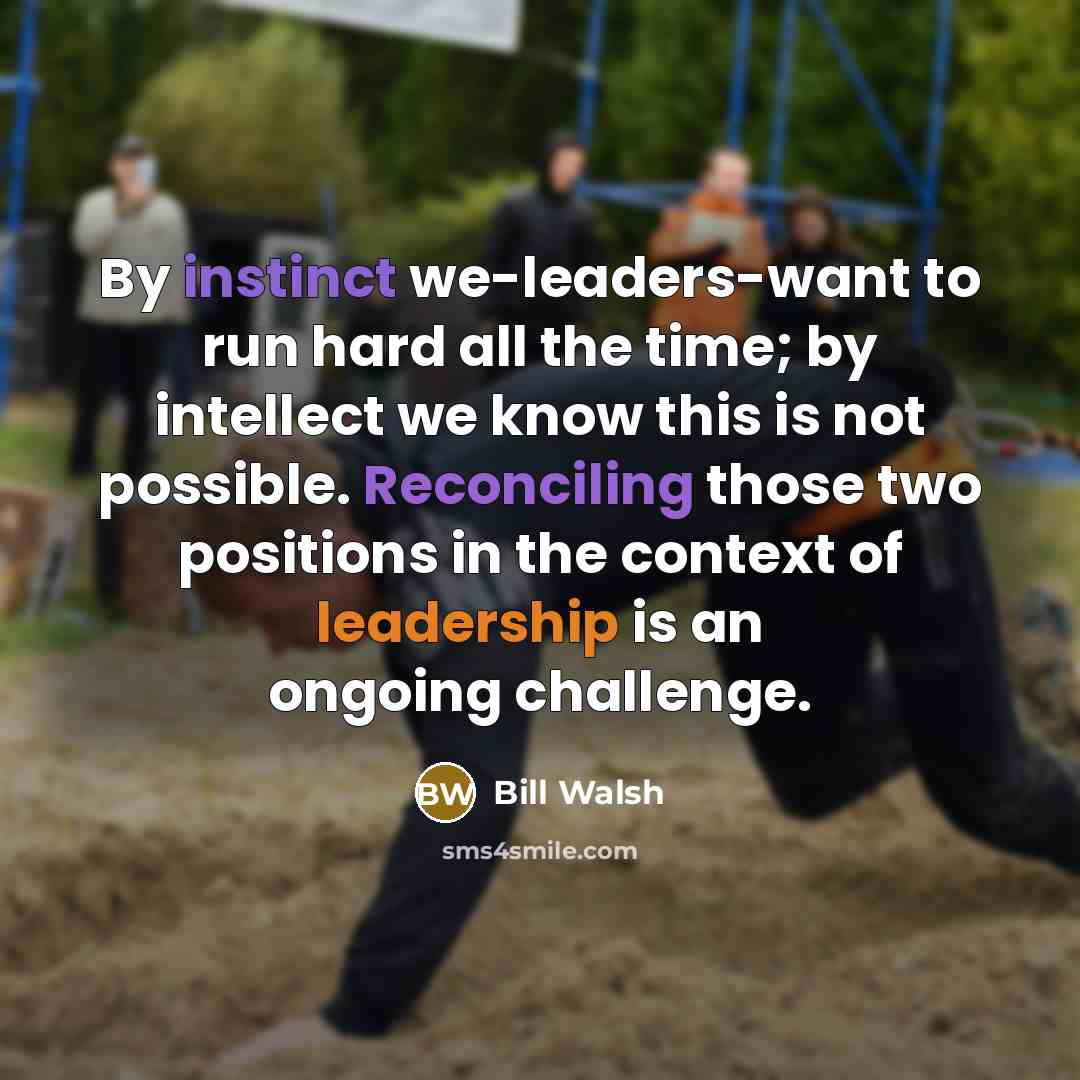 “By instinct we-leaders-want to run hard all the time; by intellect we know this is not possible. Reconciling those two positions in the context of leadership is an ongoing challenge.” quote by Bill Walsh