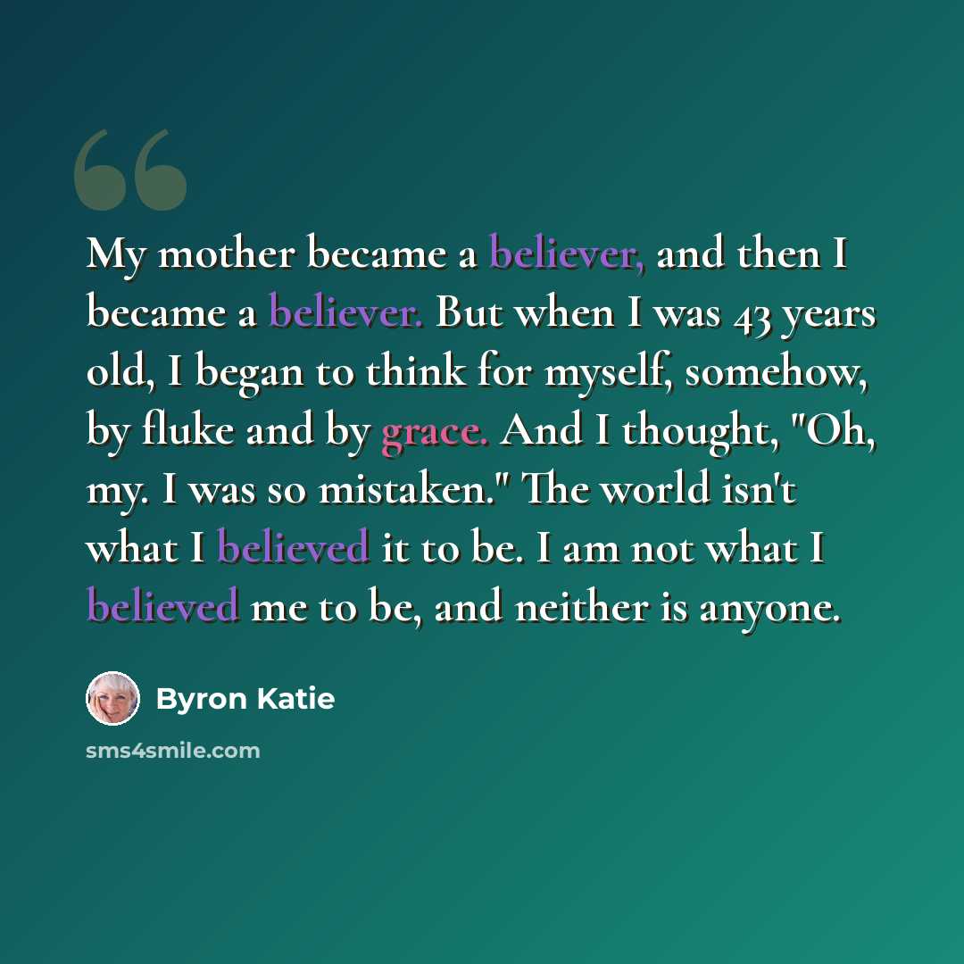 “My mother became a believer, and then I became a believer. But when I was 43 years old, I began to think for myself, somehow, by fluke and by grace. And I thought, "Oh, my. I was so mistaken." The world isn't what I believed it to be. I am not what I believed me to be, and neither is anyone.” quote by Byron Katie