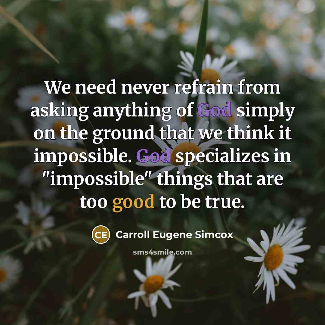 “We need never refrain from asking anything of God simply on the ground that we think it impossible. God specializes in "impossible" things that are too good to be true.” quote by Carroll Eugene Simcox
