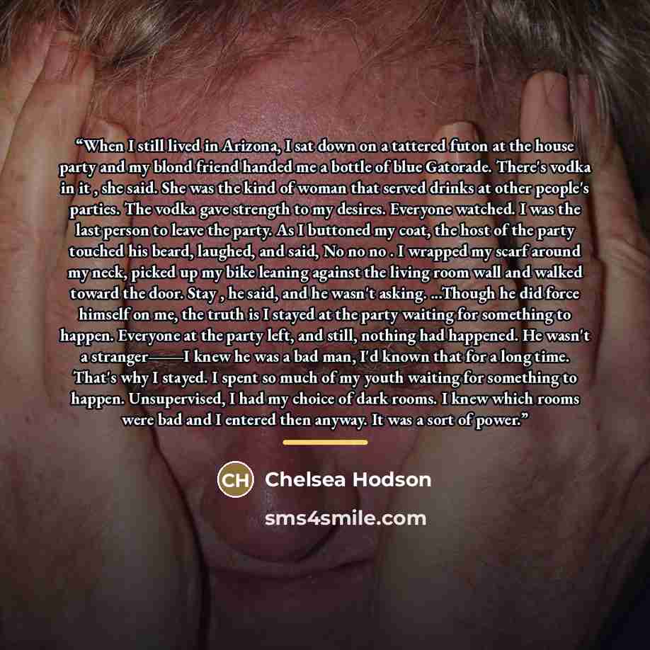 “When I still lived in Arizona, I sat down on a tattered futon at the house party and my blond friend handed me a bottle of blue Gatorade. There's vodka in it , she said. She was the kind of woman that served drinks at other people's parties. The vodka gave strength to my desires. Everyone watched…” quote by Chelsea Hodson
