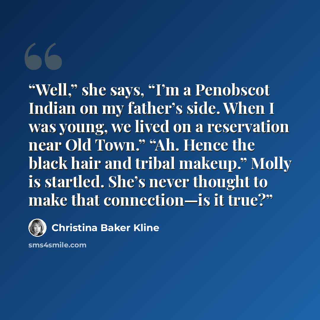 “Well,” she says, “I’m a Penobscot Indian on my father’s side. When I was young, we lived on a reservation near Old Town.” “Ah. Hence the black hair and tribal makeup.” Molly is startled. She’s never thought to make that connection—is it true?” quote by Christina Baker Kline