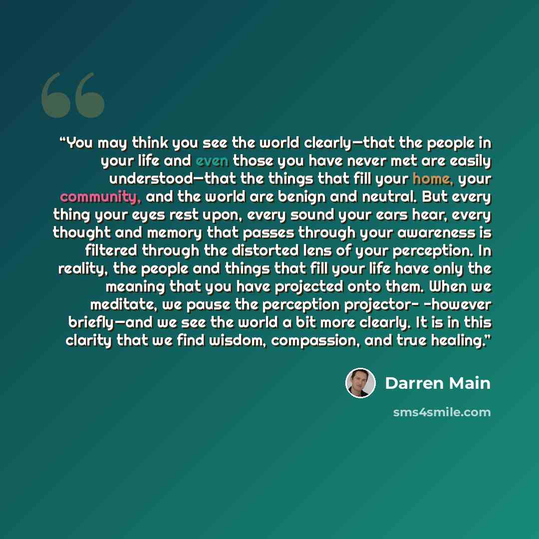 “You may think you see the world clearly—that the people in your life and even those you have never met are easily understood—that the things that fill your home, your community, and the world are benign and neutral. But every thing your eyes rest upon, every sound your ears hear, every thought and…” quote by Darren Main