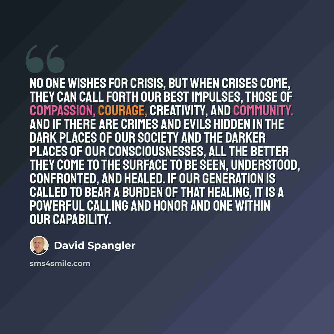 “No one wishes for crisis, but when crises come, they can call forth our best impulses, those of compassion, courage, creativity, and community. And if there are crimes and evils hidden in the dark places of our society and the darker places of our consciousnesses, all the better they come to the…” quote by David Spangler