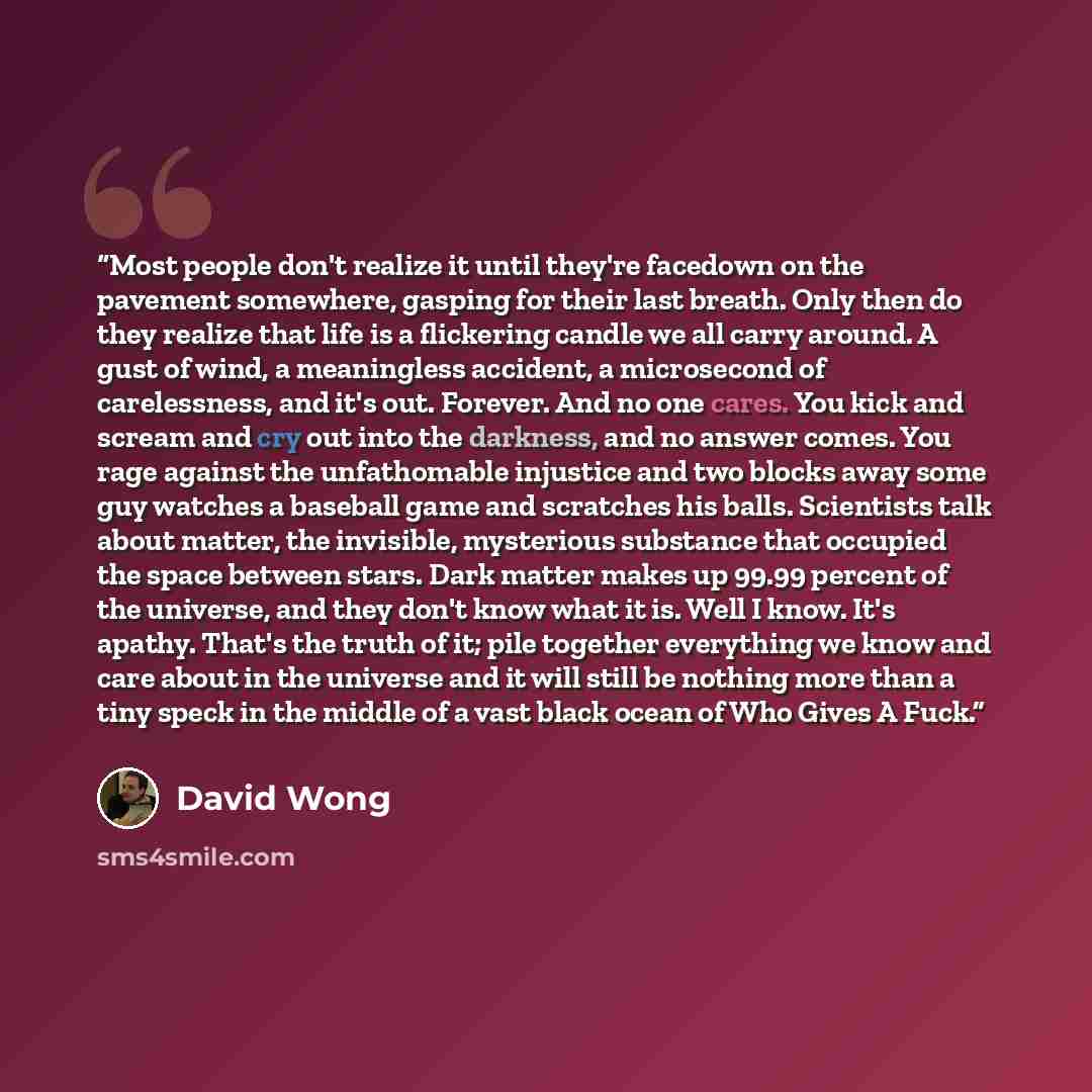 “Most people don't realize it until they're facedown on the pavement somewhere, gasping for their last breath. Only then do they realize that life is a flickering candle we all carry around. A gust of wind, a meaningless accident, a microsecond of carelessness, and it's out. Forever. And no one…” quote by David Wong