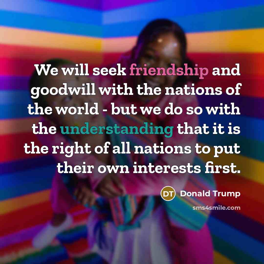 “We will seek friendship and goodwill with the nations of the world - but we do so with the understanding that it is the right of all nations to put their own interests first.” quote by Donald Trump