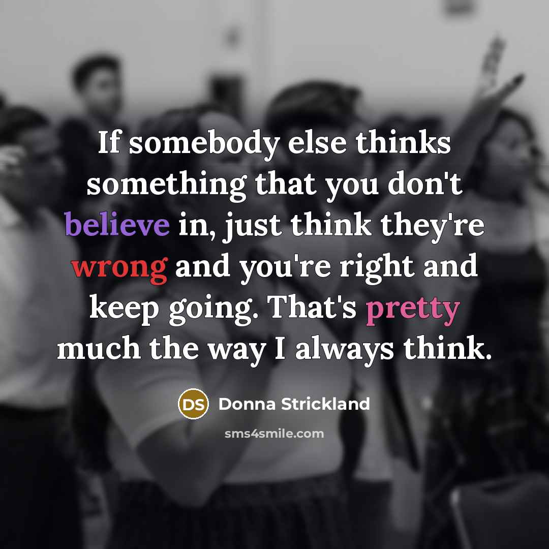 “If somebody else thinks something that you don't believe in, just think they're wrong and you're right and keep going. That's pretty much the way I always think.” quote by Donna Strickland