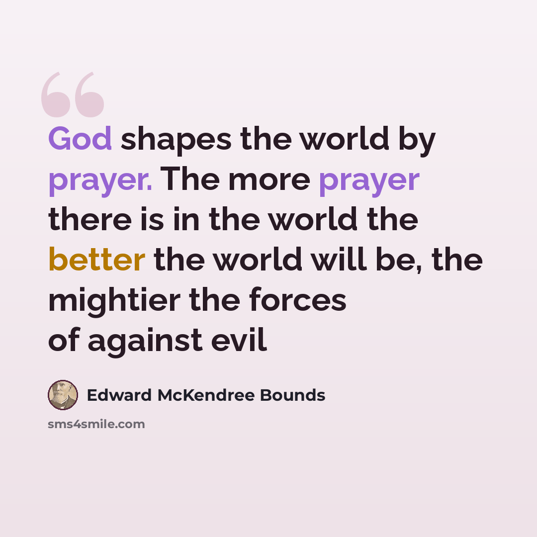 “God shapes the world by prayer. The more prayer there is in the world the better the world will be, the mightier the forces of against evil” quote by Edward McKendree Bounds