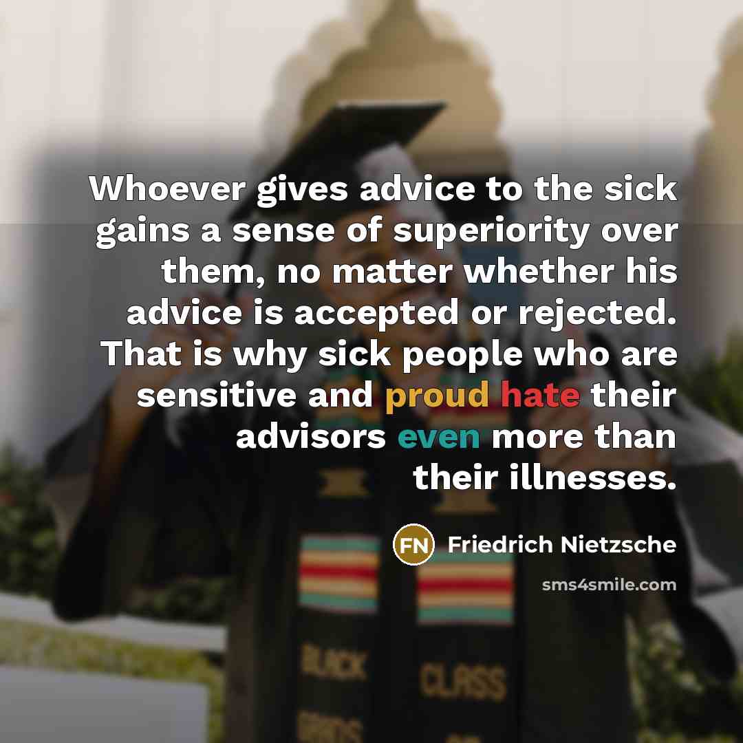 “Whoever gives advice to the sick gains a sense of superiority over them, no matter whether his advice is accepted or rejected. That is why sick people who are sensitive and proud hate their advisors even more than their illnesses.” quote by Friedrich Nietzsche