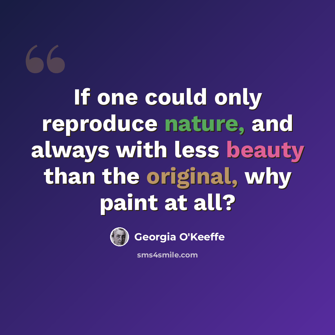“If one could only reproduce nature, and always with less beauty than the original, why paint at all?” quote by Georgia O'Keeffe