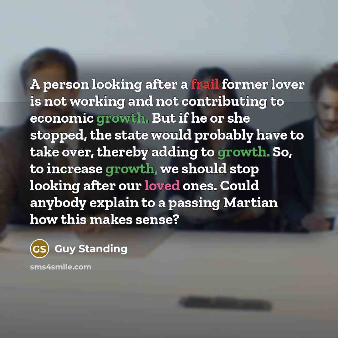 “A person looking after a frail former lover is not working and not contributing to economic growth. But if he or she stopped, the state would probably have to take over, thereby adding to growth. So, to increase growth, we should stop looking after our loved ones. Could anybody explain to a…” quote by Guy Standing