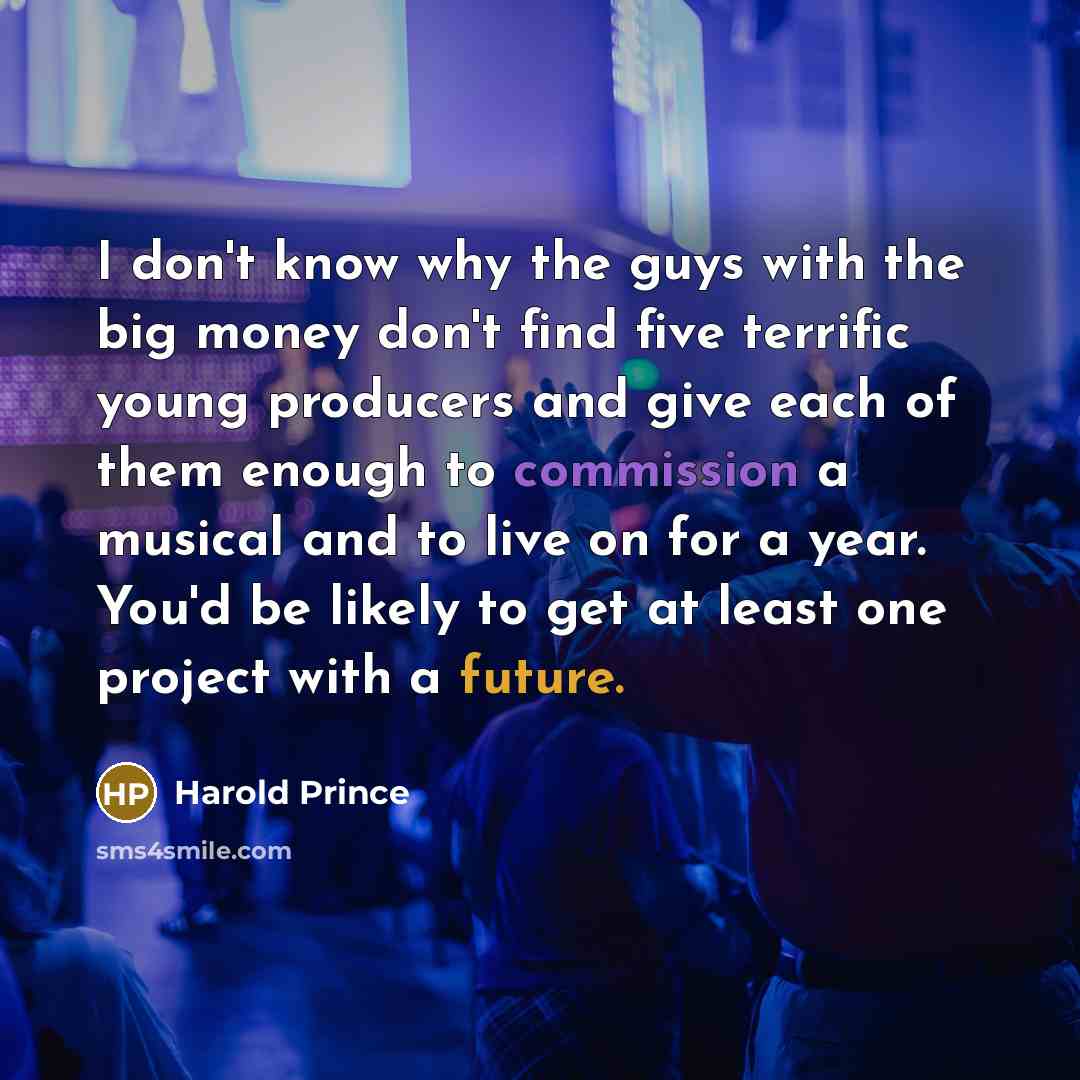 “I don't know why the guys with the big money don't find five terrific young producers and give each of them enough to commission a musical and to live on for a year. You'd be likely to get at least one project with a future.” quote by Harold Prince