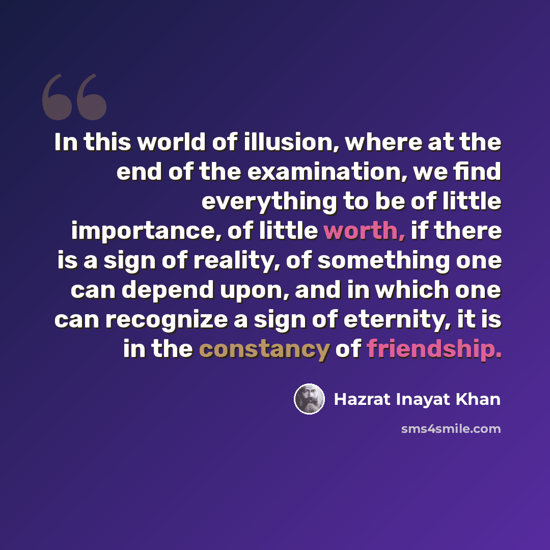 “In this world of illusion, where at the end of the examination, we find everything to be of little importance, of little worth, if there is a sign of reality, of something one can depend upon, and in which one can recognize a sign of eternity, it is in the constancy of friendship.” quote by Hazrat Inayat Khan
