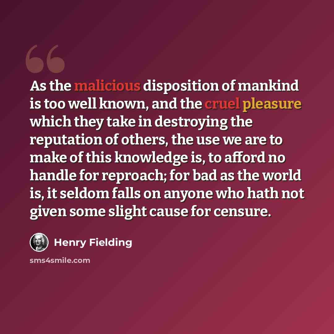 “As the malicious disposition of mankind is too well known, and the cruel pleasure which they take in destroying the reputation of others, the use we are to make of this knowledge is, to afford no handle for reproach; for bad as the world is, it seldom falls on anyone who hath not given some slight…” quote by Henry Fielding