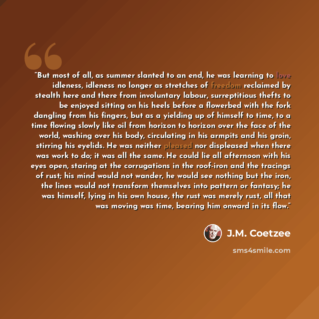 “But most of all, as summer slanted to an end, he was learning to love idleness, idleness no longer as stretches of freedom reclaimed by stealth here and there from involuntary labour, surreptitious thefts to be enjoyed sitting on his heels before a flowerbed with the fork dangling from his…” quote by J.M. Coetzee