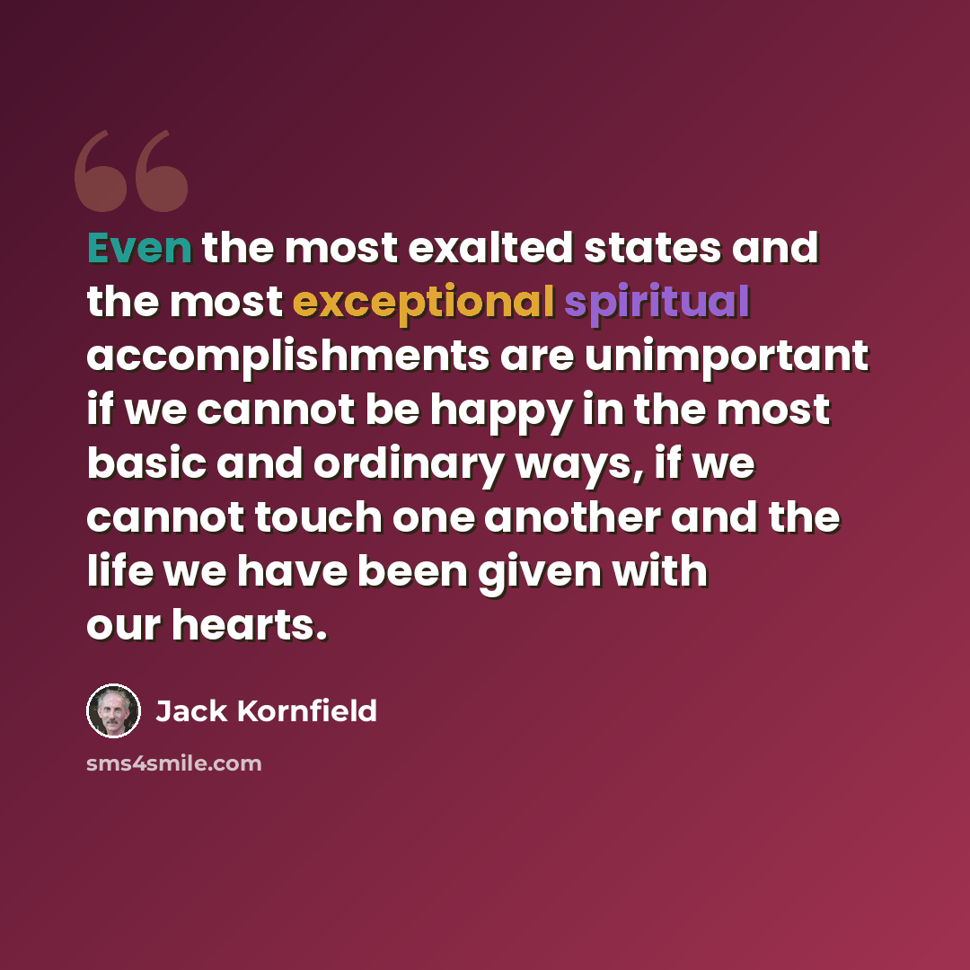 “Even the most exalted states and the most exceptional spiritual accomplishments are unimportant if we cannot be happy in the most basic and ordinary ways, if we cannot touch one another and the life we have been given with our hearts.” quote by Jack Kornfield