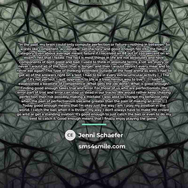 “In the past, my brain could only compute perfection or failure—nothing in between. So words like competent, acceptable, satisfactory, and good enough fell into the failure category. Even above average meant failure if I received an 88 out of 100 percent on an exam, I felt that I failed. The fact…” quote by Jenni Schaefer