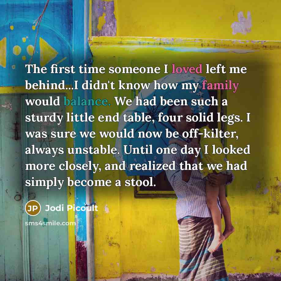 “The first time someone I loved left me behind...I didn't know how my family would balance. We had been such a sturdy little end table, four solid legs. I was sure we would now be off-kilter, always unstable. Until one day I looked more closely, and realized that we had simply become a stool.” quote by Jodi Picoult
