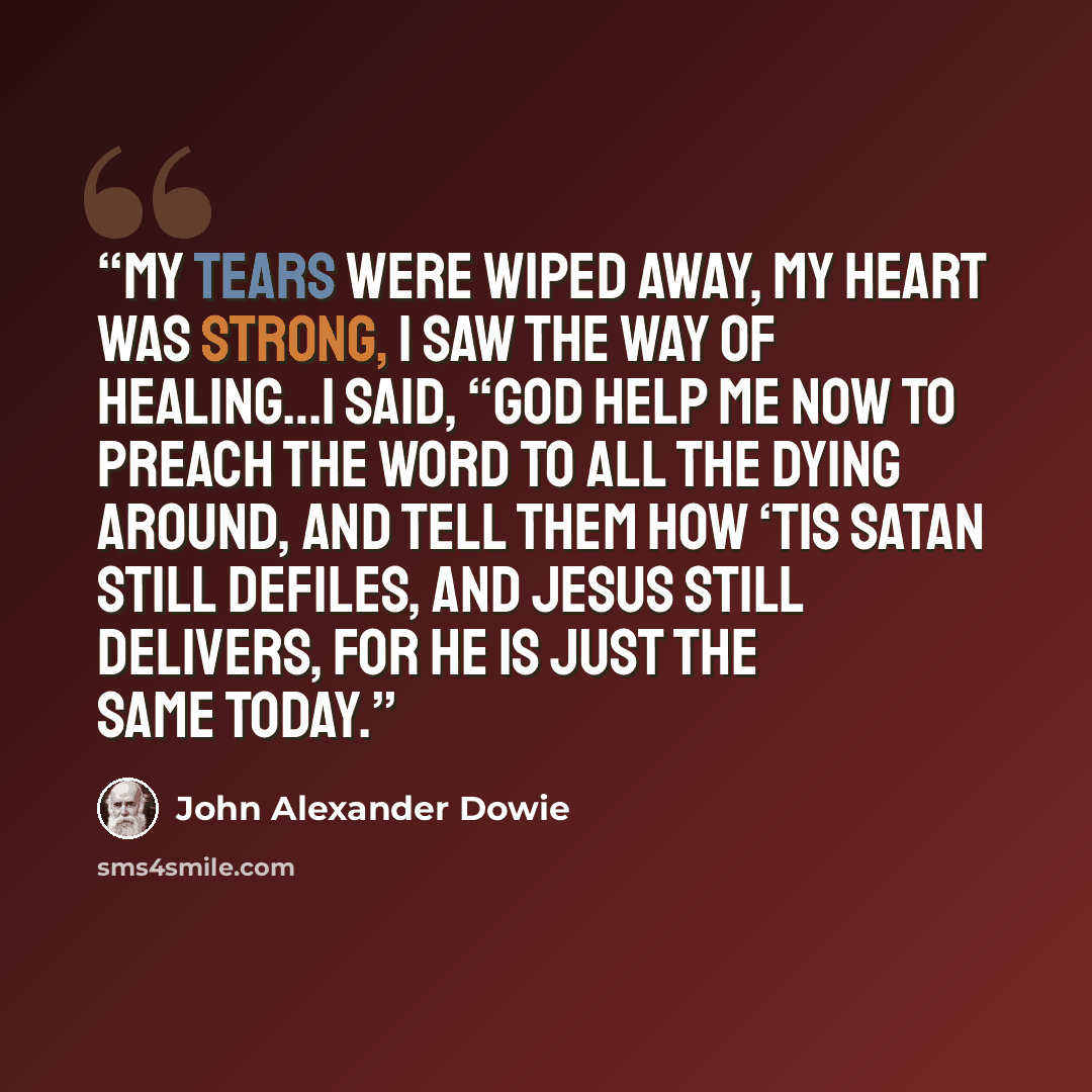 “My tears were wiped away, my heart was strong, I saw the way of healing…I said, “God help me now to preach the Word to all the dying around, and tell them how ‘tis Satan still defiles, and Jesus still delivers, for He is just the same today.” quote by John Alexander Dowie
