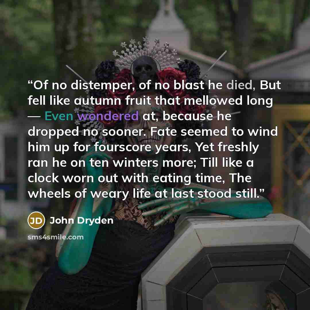 “Of no distemper, of no blast he died, But fell like autumn fruit that mellowed long — Even wondered at, because he dropped no sooner. Fate seemed to wind him up for fourscore years, Yet freshly ran he on ten winters more; Till like a clock worn out with eating time, The wheels of weary life at…” quote by John Dryden