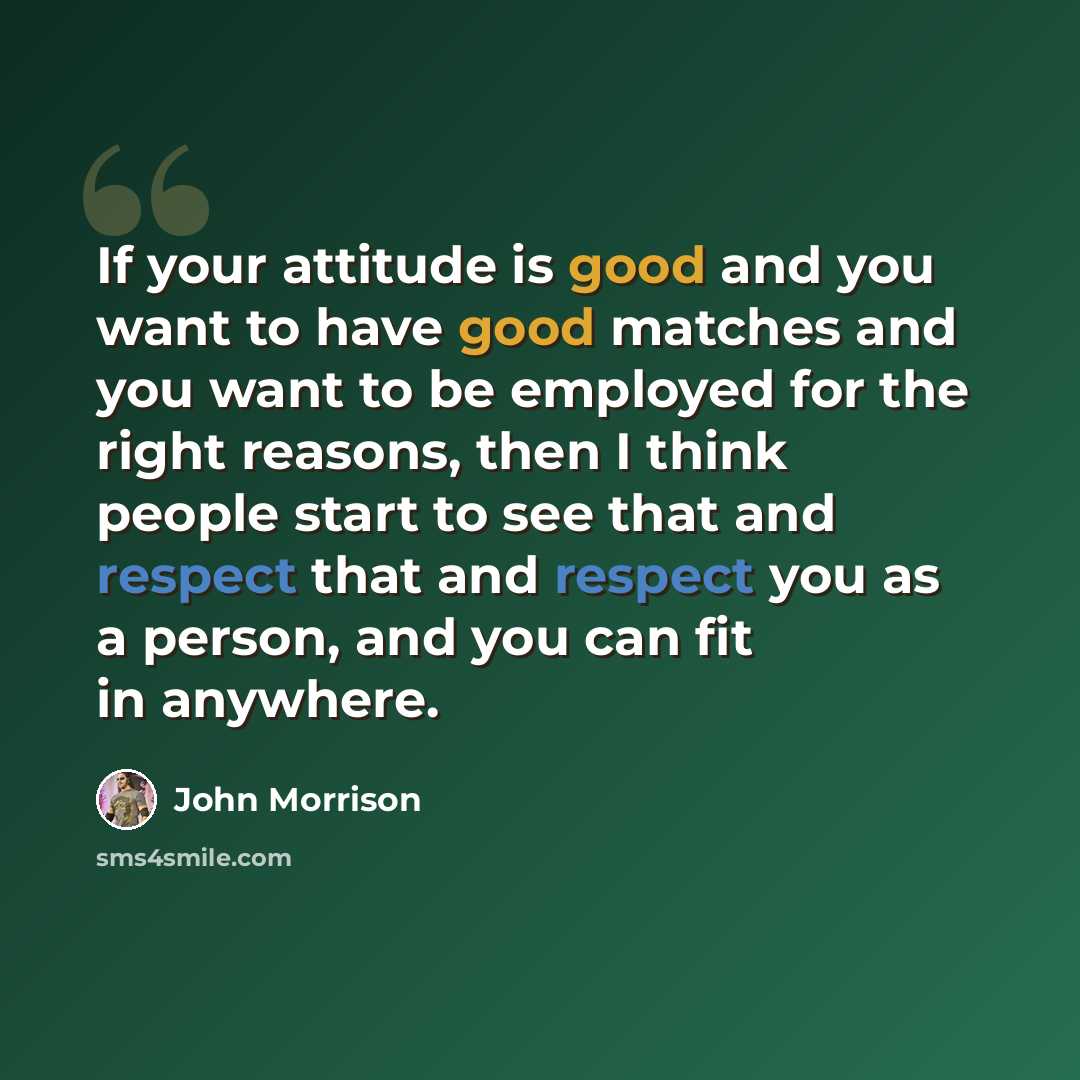 “If your attitude is good and you want to have good matches and you want to be employed for the right reasons, then I think people start to see that and respect that and respect you as a person, and you can fit in anywhere.” quote by John Morrison
