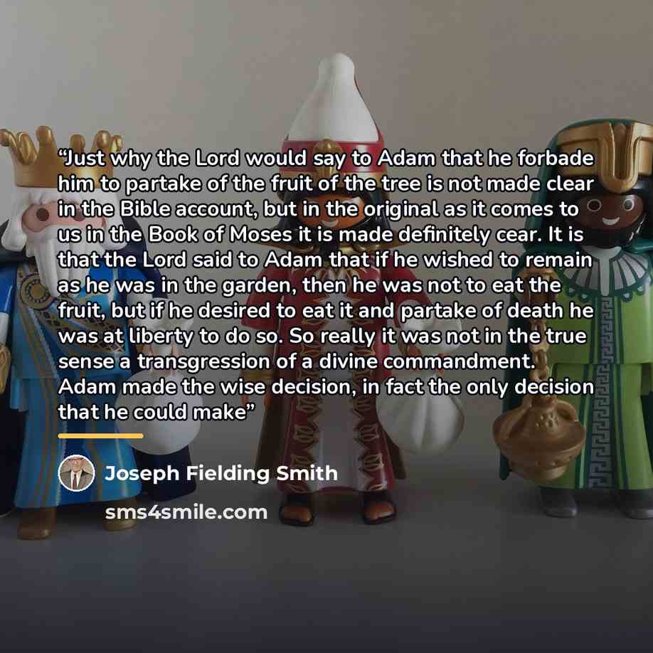 “Just why the Lord would say to Adam that he forbade him to partake of the fruit of the tree is not made clear in the Bible account, but in the original as it comes to us in the Book of Moses it is made definitely cear. It is that the Lord said to Adam that if he wished to remain as he was in the…” quote by Joseph Fielding Smith
