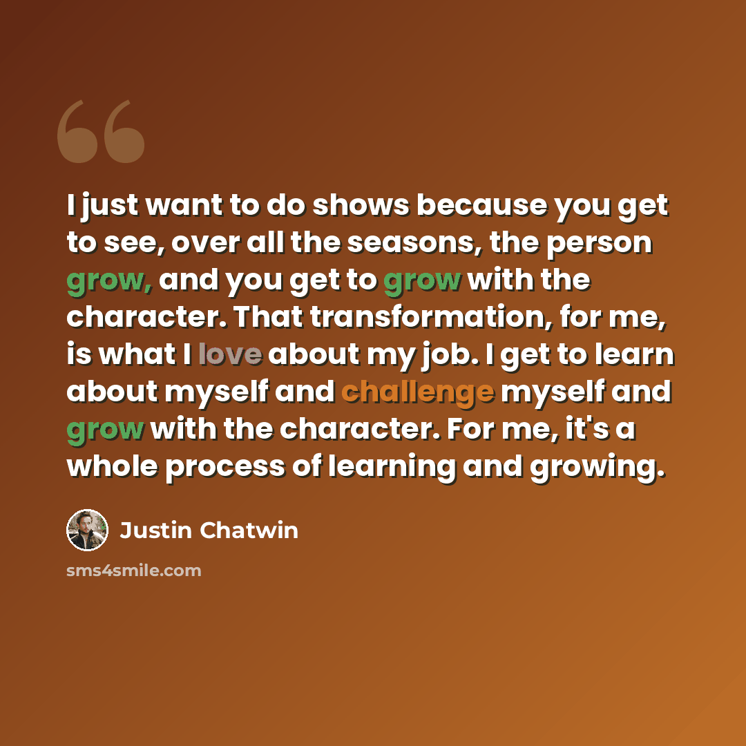 “I just want to do shows because you get to see, over all the seasons, the person grow, and you get to grow with the character. That transformation, for me, is what I love about my job. I get to learn about myself and challenge myself and grow with the character. For me, it's a whole process of…” quote by Justin Chatwin
