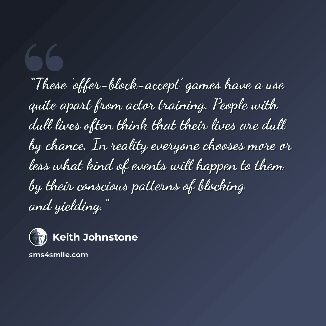 “These ‘offer-block-accept’ games have a use quite apart from actor training. People with dull lives often think that their lives are dull by chance. In reality everyone chooses more or less what kind of events will happen to them by their conscious patterns of blocking and yielding.” quote by Keith Johnstone