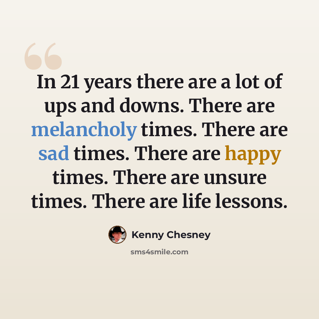“In 21 years there are a lot of ups and downs. There are melancholy times. There are sad times. There are happy times. There are unsure times. There are life lessons.” quote by Kenny Chesney