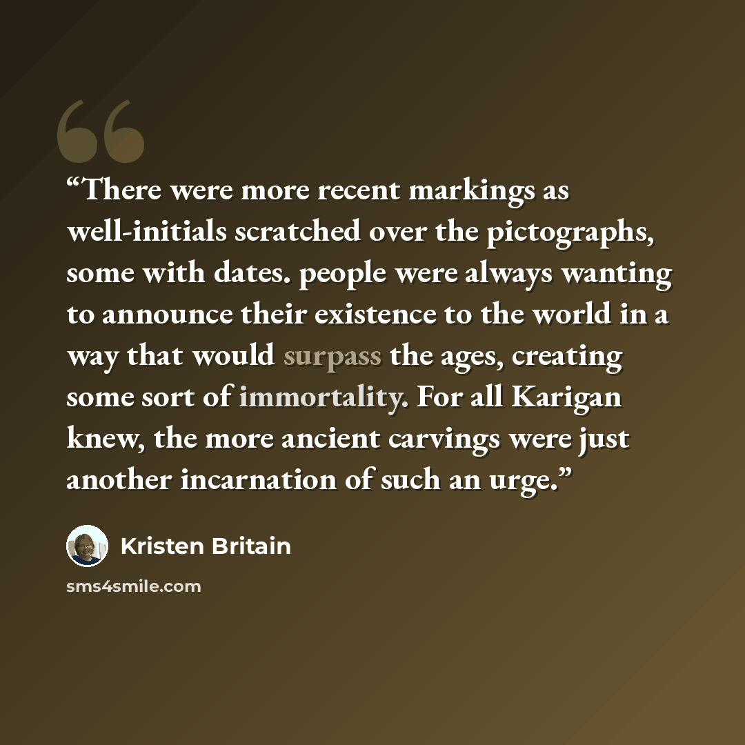 “There were more recent markings as well-initials scratched over the pictographs, some with dates. people were always wanting to announce their existence to the world in a way that would surpass the ages, creating some sort of immortality. For all Karigan knew, the more ancient carvings were just…” quote by Kristen Britain