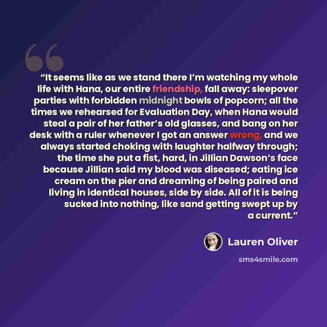 “It seems like as we stand there I’m watching my whole life with Hana, our entire friendship, fall away: sleepover parties with forbidden midnight bowls of popcorn; all the times we rehearsed for Evaluation Day, when Hana would steal a pair of her father’s old glasses, and bang on her desk with a…” quote by Lauren Oliver