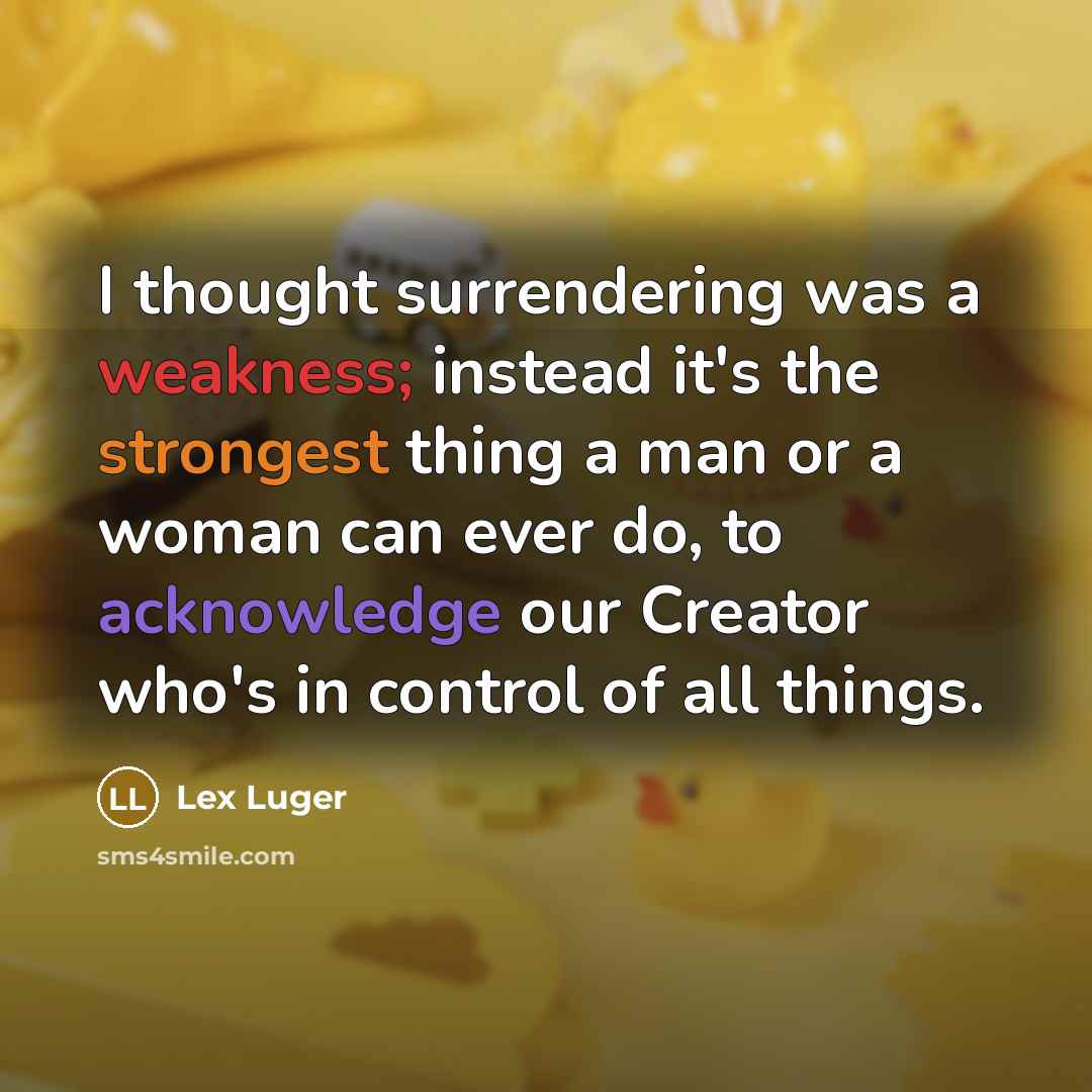 “I thought surrendering was a weakness; instead it's the strongest thing a man or a woman can ever do, to acknowledge our Creator who's in control of all things.” quote by Lex Luger