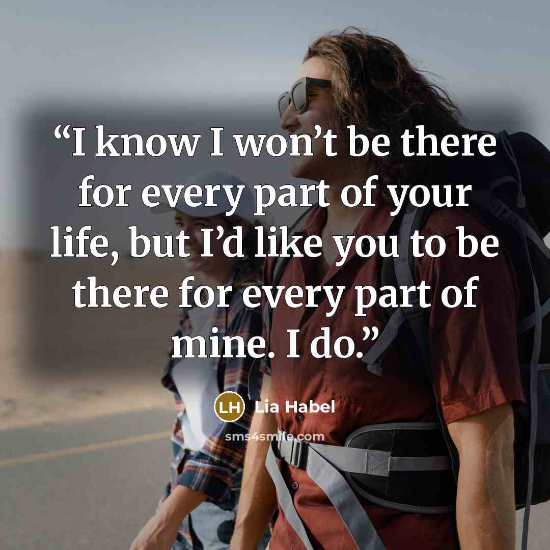 “I know I won’t be there for every part of your life, but I’d like you to be there for every part of mine. I do.” quote by Lia Habel