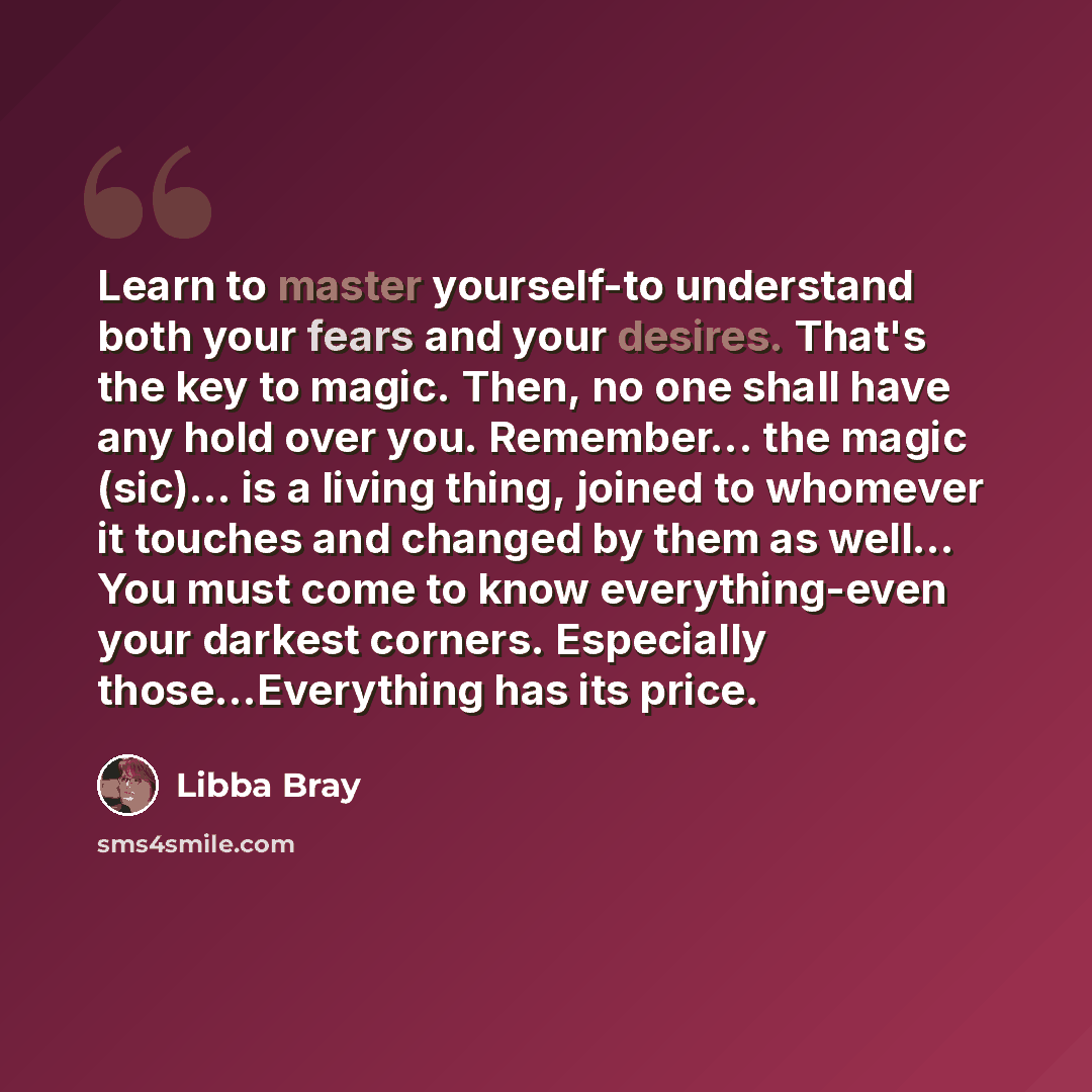 “Learn to master yourself-to understand both your fears and your desires. That's the key to magic. Then, no one shall have any hold over you. Remember... the magic (sic)... is a living thing, joined to whomever it touches and changed by them as well... You must come to know everything-even your…” quote by Libba Bray