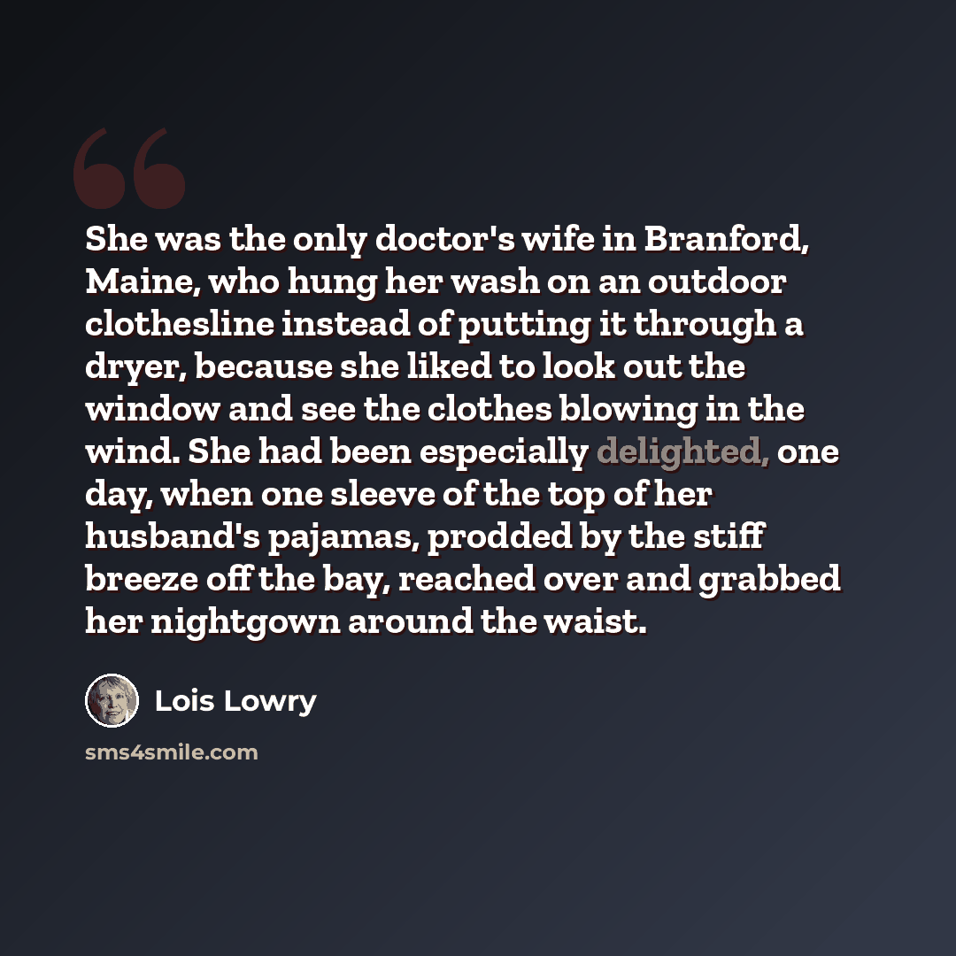 “She was the only doctor's wife in Branford, Maine, who hung her wash on an outdoor clothesline instead of putting it through a dryer, because she liked to look out the window and see the clothes blowing in the wind. She had been especially delighted, one day, when one sleeve of the top of her…” quote by Lois Lowry