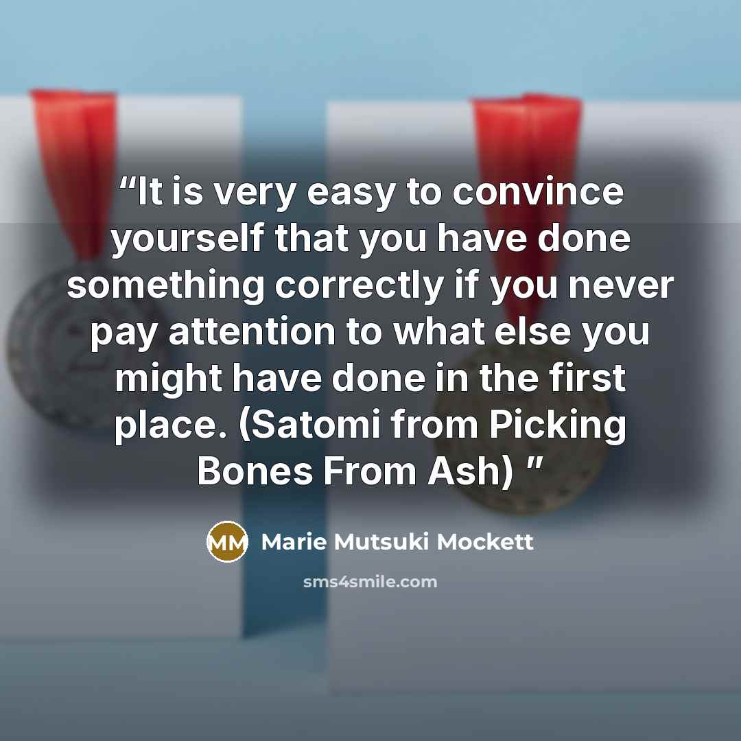 “It is very easy to convince yourself that you have done something correctly if you never pay attention to what else you might have done in the first place. (Satomi from Picking Bones From Ash)” quote by Marie Mutsuki Mockett