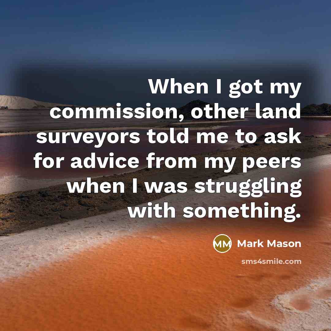 “When I got my commission, other land surveyors told me to ask for advice from my peers when I was struggling with something.” quote by Mark Mason