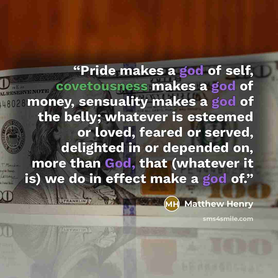 “Pride makes a god of self, covetousness makes a god of money, sensuality makes a god of the belly; whatever is esteemed or loved, feared or served, delighted in or depended on, more than God, that (whatever it is) we do in effect make a god of.” quote by Matthew Henry