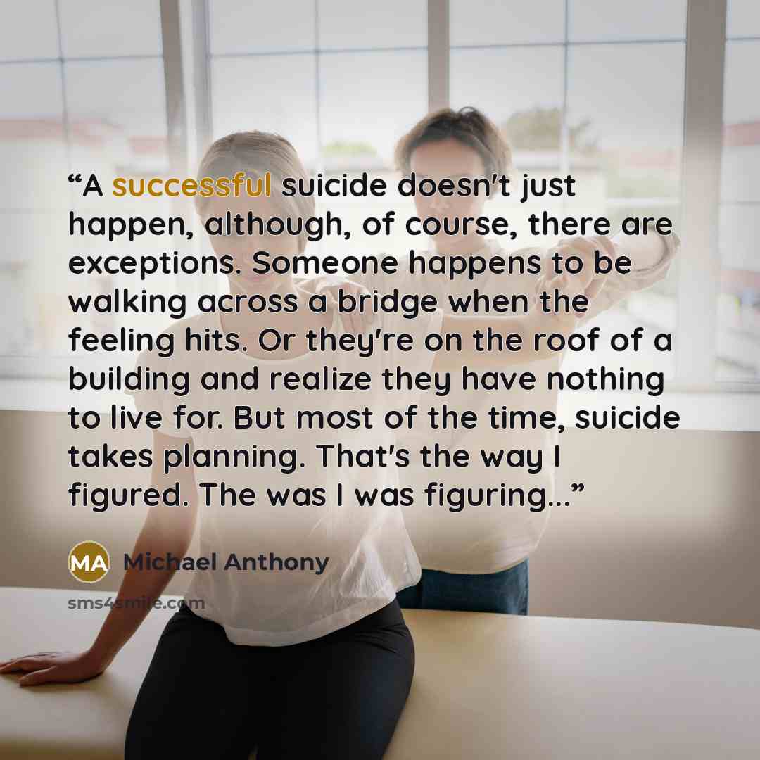 “A successful suicide doesn't just happen, although, of course, there are exceptions. Someone happens to be walking across a bridge when the feeling hits. Or they're on the roof of a building and realize they have nothing to live for. But most of the time, suicide takes planning. That's the way I…” quote by Michael Anthony