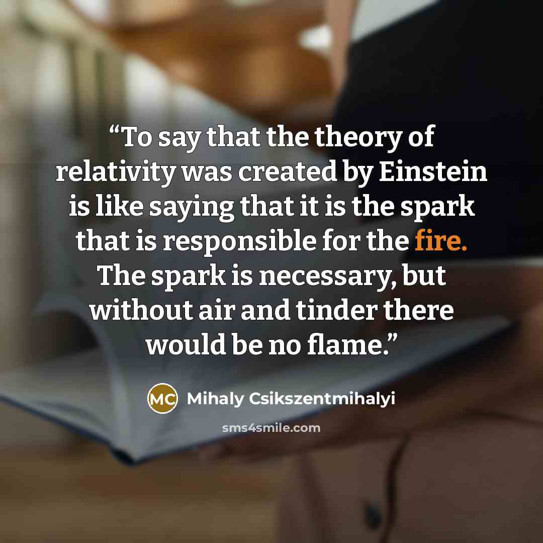 “To say that the theory of relativity was created by Einstein is like saying that it is the spark that is responsible for the fire. The spark is necessary, but without air and tinder there would be no flame.” quote by Mihaly Csikszentmihalyi