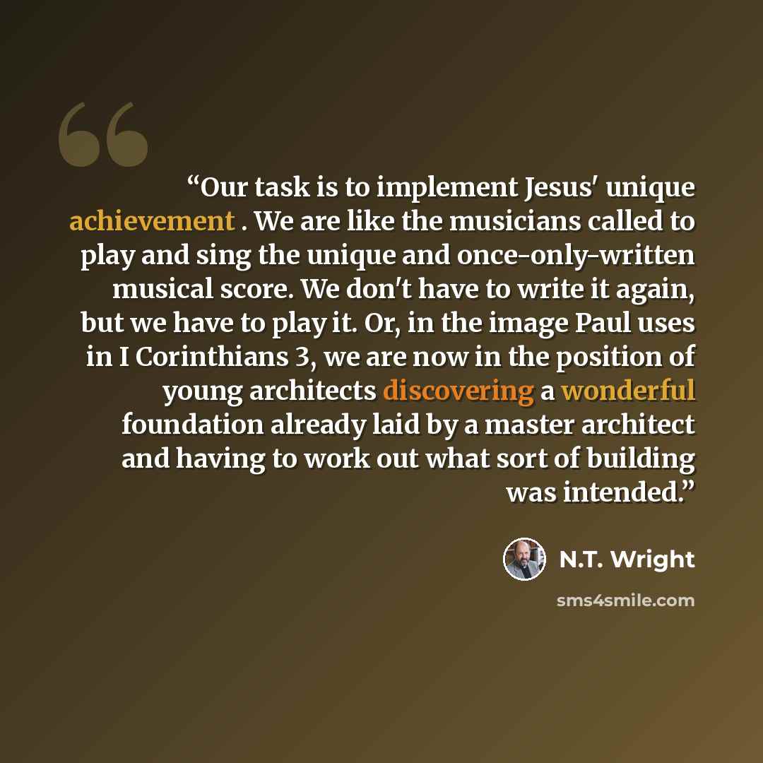 “Our task is to implement Jesus' unique achievement . We are like the musicians called to play and sing the unique and once-only-written musical score. We don't have to write it again, but we have to play it. Or, in the image Paul uses in I Corinthians 3, we are now in the position of young…” quote by N.T. Wright