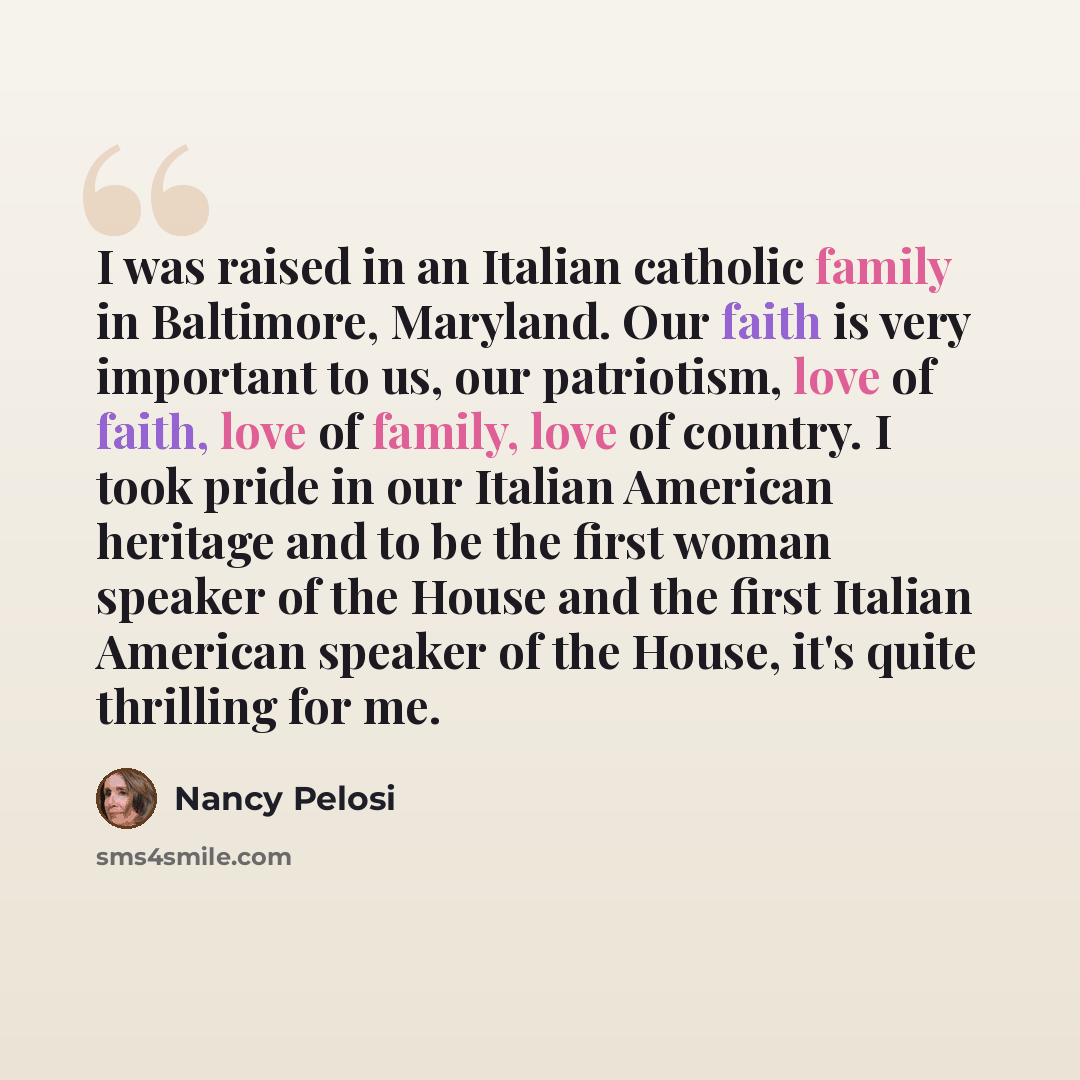 “I was raised in an Italian catholic family in Baltimore, Maryland. Our faith is very important to us, our patriotism, love of faith, love of family, love of country. I took pride in our Italian American heritage and to be the first woman speaker of the House and the first Italian American speaker…” quote by Nancy Pelosi