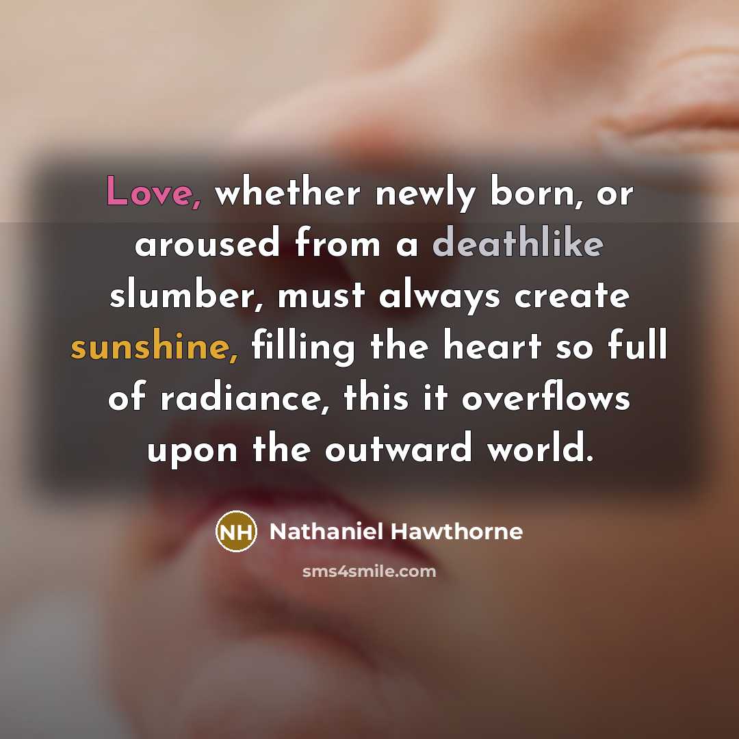 “Love, whether newly born, or aroused from a deathlike slumber, must always create sunshine, filling the heart so full of radiance, this it overflows upon the outward world.” quote by Nathaniel Hawthorne