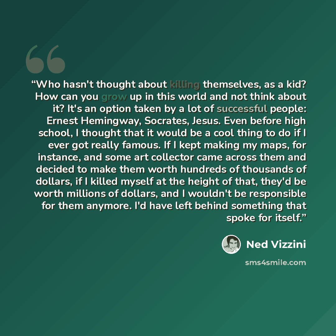 “Who hasn't thought about killing themselves, as a kid? How can you grow up in this world and not think about it? It's an option taken by a lot of successful people: Ernest Hemingway, Socrates, Jesus. Even before high school, I thought that it would be a cool thing to do if I ever got really…” quote by Ned Vizzini