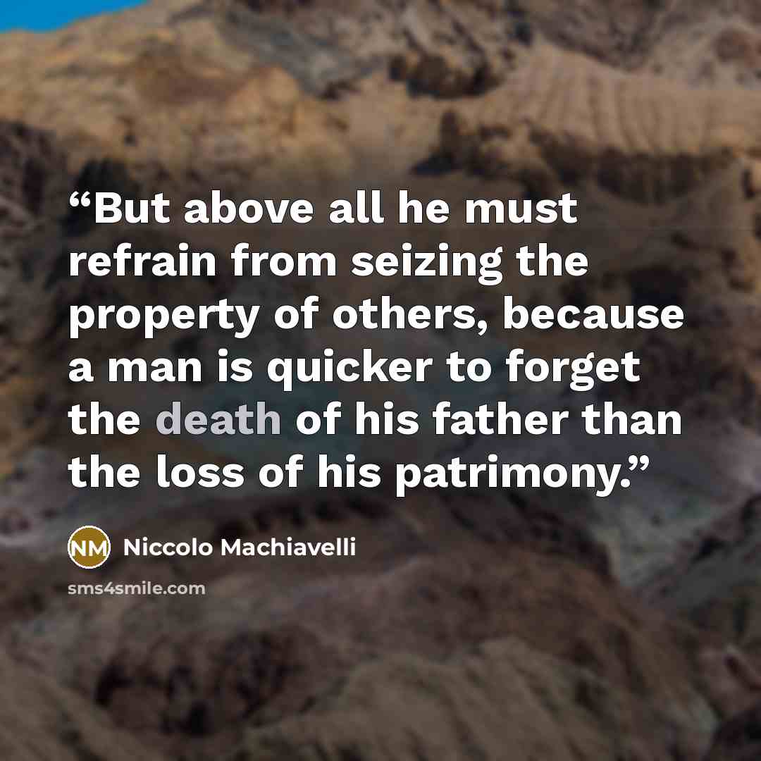 “But above all he must refrain from seizing the property of others, because a man is quicker to forget the death of his father than the loss of his patrimony.” quote by Niccolò Machiavelli